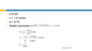 30 August 2021
52
 n=0.02
 v = 1.2 m/sec
 A = 0.75
 Wetter perimeter = m
x
x 62
.
2
1
2
)
45
.
0
5
.
1
(
45
.
0 2
2



5
.
322
1
0553
.
0
286
.
0
02
.
0
2
.
1
286
.
0
62
.
2
75
.
0
3
2
3
2
2
1






S
x
R
vxn
S
P
A
R
 