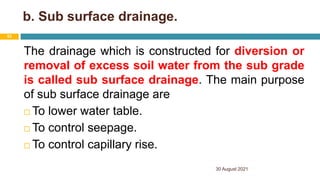 b. Sub surface drainage.
The drainage which is constructed for diversion or
removal of excess soil water from the sub grade
is called sub surface drainage. The main purpose
of sub surface drainage are
 To lower water table.
 To control seepage.
 To control capillary rise.
30 August 2021
53
 