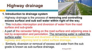Highway drainage
1. Introduction to drainage system
 Highway drainage is the process of removing and controlling
excess surface and sub soil water within right of the way.
 This includes interception and diversion of water from the road
surface and sub-grade
 A part of the rainwater falling on the road surface and adjoining area is
lost by evaporation and percolation. The remaining water is called the
surface water. Removal and diversion of this surface water from
highway and adjoining land is called surface drainage.
 Similarly, diversion or removal of excess soil water from the sub
grade is known as sub-surface drainage.
30 August 2021
6
 