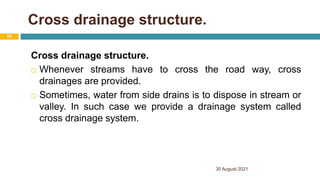 Cross drainage structure.
Cross drainage structure.
 Whenever streams have to cross the road way, cross
drainages are provided.
 Sometimes, water from side drains is to dispose in stream or
valley. In such case we provide a drainage system called
cross drainage system.
30 August 2021
65
 