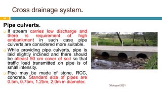 Cross drainage system.
Pipe culverts.
 If stream carries low discharge and
there is requirement of high
embankment in such case pipe
culverts are considered more suitable.
 While providing pipe culverts, pipe is
laid slightly inclined and there should
be atleast 50 cm cover of soil so that
traffic load transmitted on pipe is of
small intensity.
 Pipe may be made of stone, RCC,
concrete. Standard size of pipes are
0.5m, 0.75m, 1.25m, 2.0m in diameter.
30 August 2021
66
 