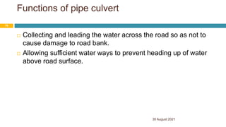 Functions of pipe culvert
 Collecting and leading the water across the road so as not to
cause damage to road bank.
 Allowing sufficient water ways to prevent heading up of water
above road surface.
30 August 2021
70
 