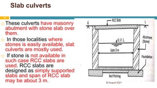 Slab culverts
 These culverts have masonry
abutment with stone slab over
them.
 In those localities where
stones is easily available, slab
culverts are mostly used.
 If stone is not available in
such case RCC slabs are
used. RCC slabs are
designed as simply supported
slabs and span of RCC slab
may be about 3 m. 30 August 2021
76
 
