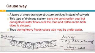 Cause way.
 A types of cross drainage structure provided instead of culverts.
 This type of drainage system save the construction cost but
during flood water flows over the road and traffic on the both
sides is stopped.
 Thus during heavy floods cause way may be under water.
30 August 2021
84
 