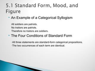 An Example of a Categorical Syllogism
All soldiers are patriots.
No traitors are patriots.
Therefore no traitors are soldiers.
 The Four Conditions of Standard Form
◦All three statements are standard-form categorical propositions.
◦The two occurrences of each term are identical.
 