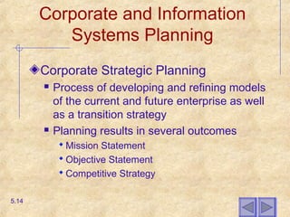 Corporate and Information
Systems Planning
Corporate Strategic Planning
 Process of developing and refining models
of the current and future enterprise as well
as a transition strategy
 Planning results in several outcomes
 Mission Statement
 Objective Statement
 Competitive Strategy
5.14
 