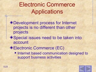 Electronic Commerce
Applications
Development process for Internet
projects is no different than other
projects
Special issues need to be taken into
account
Electronic Commerce (EC)
 Internet based communication designed to
support business activities
5.23
 