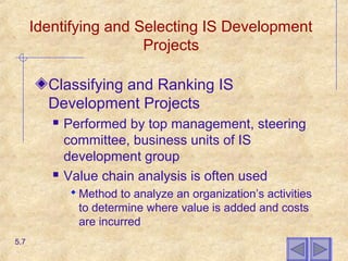Identifying and Selecting IS Development
Projects
Classifying and Ranking IS
Development Projects
 Performed by top management, steering
committee, business units of IS
development group
 Value chain analysis is often used
 Method to analyze an organization’s activities
to determine where value is added and costs
are incurred
5.7
 