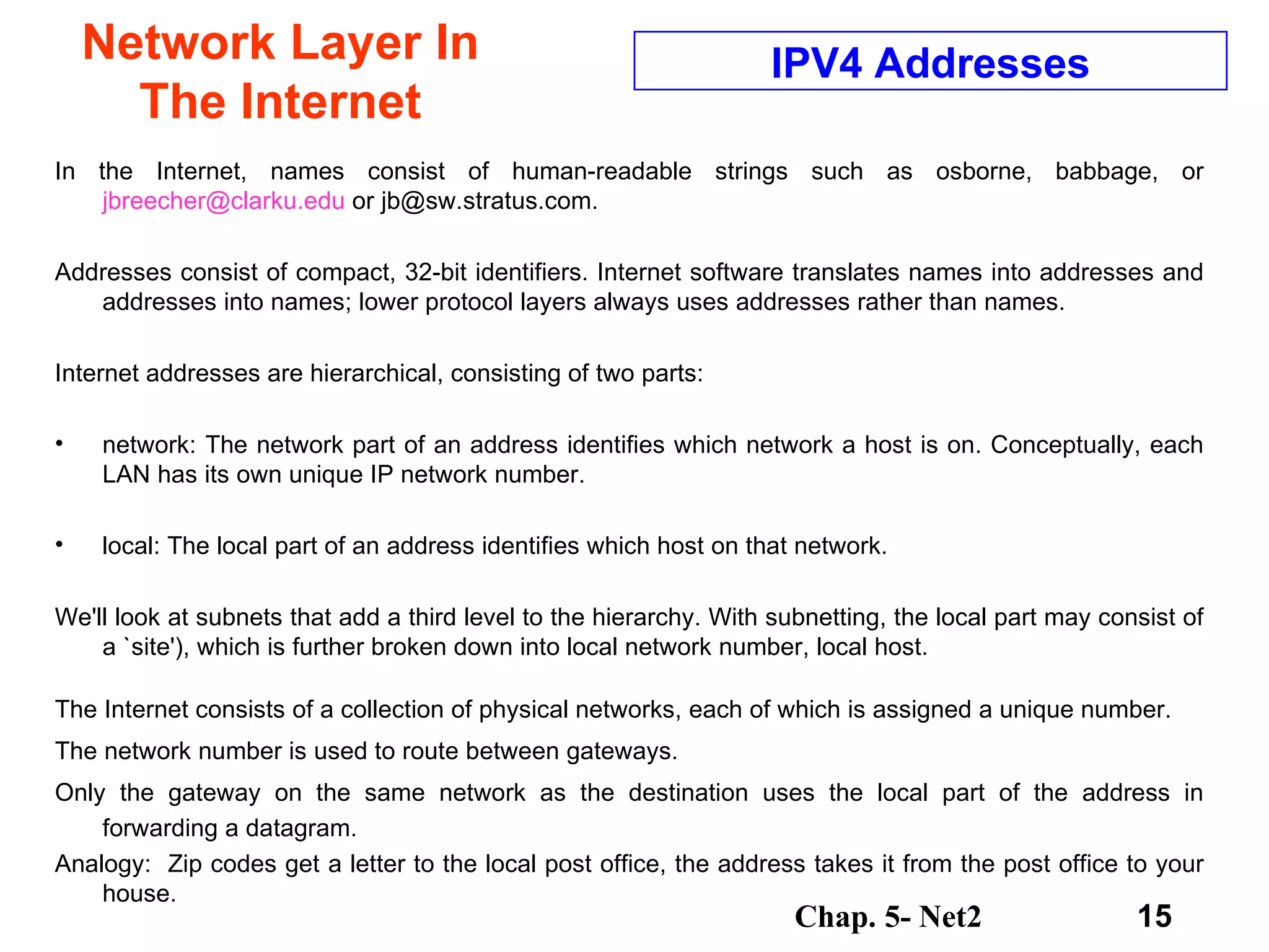 Network Layer In The Internet In the Internet, names consist of human-readable strings such as osborne, babbage, or  [email_address]  or jb@sw.stratus.com. Addresses consist of compact, 32-bit identifiers. Internet software translates names into addresses and addresses into names; lower protocol layers always uses addresses rather than names.  Internet addresses are hierarchical, consisting of two parts:  network: The network part of an address identifies which network a host is on. Conceptually, each LAN has its own unique IP network number.  local: The local part of an address identifies which host on that network.  We'll look at subnets that add a third level to the hierarchy. With subnetting, the local part may consist of a `site'), which is further broken down into local network number, local host.  The Internet consists of a collection of physical networks, each of which is assigned a unique number.  The network number is used to route between gateways.  Only the gateway on the same network as the destination uses the local part of the address in forwarding a datagram.  Analogy:  Zip codes get a letter to the local post office, the address takes it from the post office to your house. IPV4 Addresses 