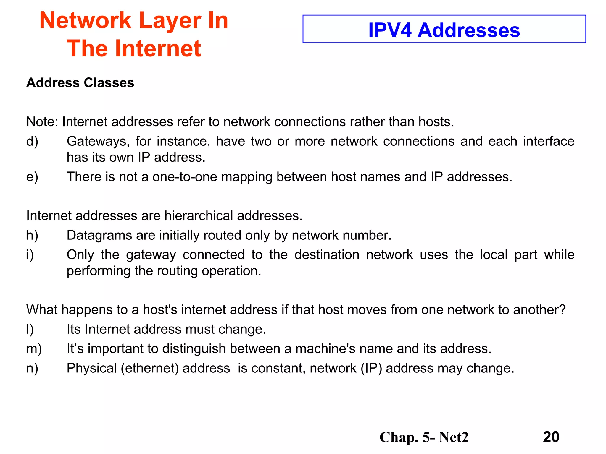 Network Layer In The Internet Address Classes Note: Internet addresses refer to network connections rather than hosts.  Gateways, for instance, have two or more network connections and each interface has its own IP address.  There is not a one-to-one mapping between host names and IP addresses.  Internet addresses are hierarchical addresses.  Datagrams are initially routed only by network number. Only the gateway connected to the destination network uses the local part while performing the routing operation.  What happens to a host's internet address if that host moves from one network to another?  Its Internet address must change.  It’s important to distinguish between a machine's name and its address.  Physical (ethernet) address  is constant, network (IP) address may change.  IPV4 Addresses 