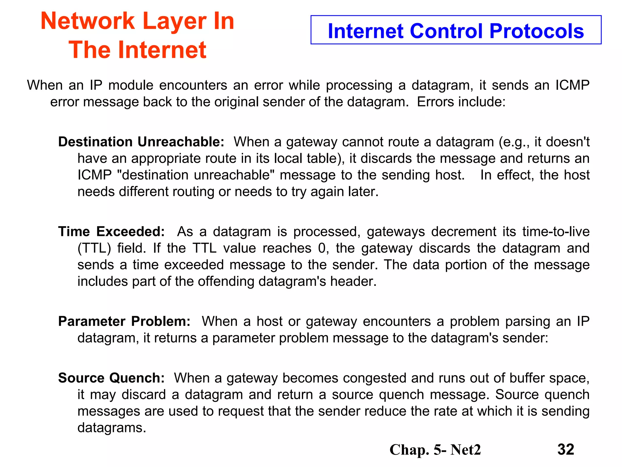 Network Layer In The Internet When an IP module encounters an error while processing a datagram, it sends an ICMP error message back to the original sender of the datagram.  Errors include: Destination Unreachable:  When a gateway cannot route a datagram (e.g., it doesn't have an appropriate route in its local table), it discards the message and returns an ICMP &quot;destination unreachable&quot; message to the sending host.  In effect, the host needs different routing or needs to try again later. Time Exceeded:  As a datagram is processed, gateways decrement its time-to-live (TTL) field. If the TTL value reaches 0, the gateway discards the datagram and sends a time exceeded message to the sender. The data portion of the message includes part of the offending datagram's header.   Parameter Problem:  When a host or gateway encounters a problem parsing an IP datagram, it returns a parameter problem message to the datagram's sender:  Source Quench:  When a gateway becomes congested and runs out of buffer space, it may discard a datagram and return a source quench message. Source quench messages are used to request that the sender reduce the rate at which it is sending datagrams.  Internet Control Protocols 