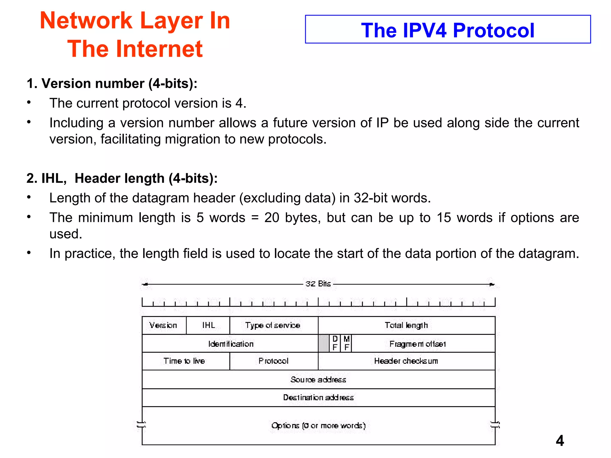Network Layer In The Internet 1. Version number (4-bits):  The current protocol version is 4. Including a version number allows a future version of IP be used along side the current version, facilitating migration to new protocols.  2. IHL,  Header length (4-bits):   Length of the datagram header (excluding data) in 32-bit words.  The minimum length is 5 words = 20 bytes, but can be up to 15 words if options are used.  In practice, the length field is used to locate the start of the data portion of the datagram.  The IPV4 Protocol 