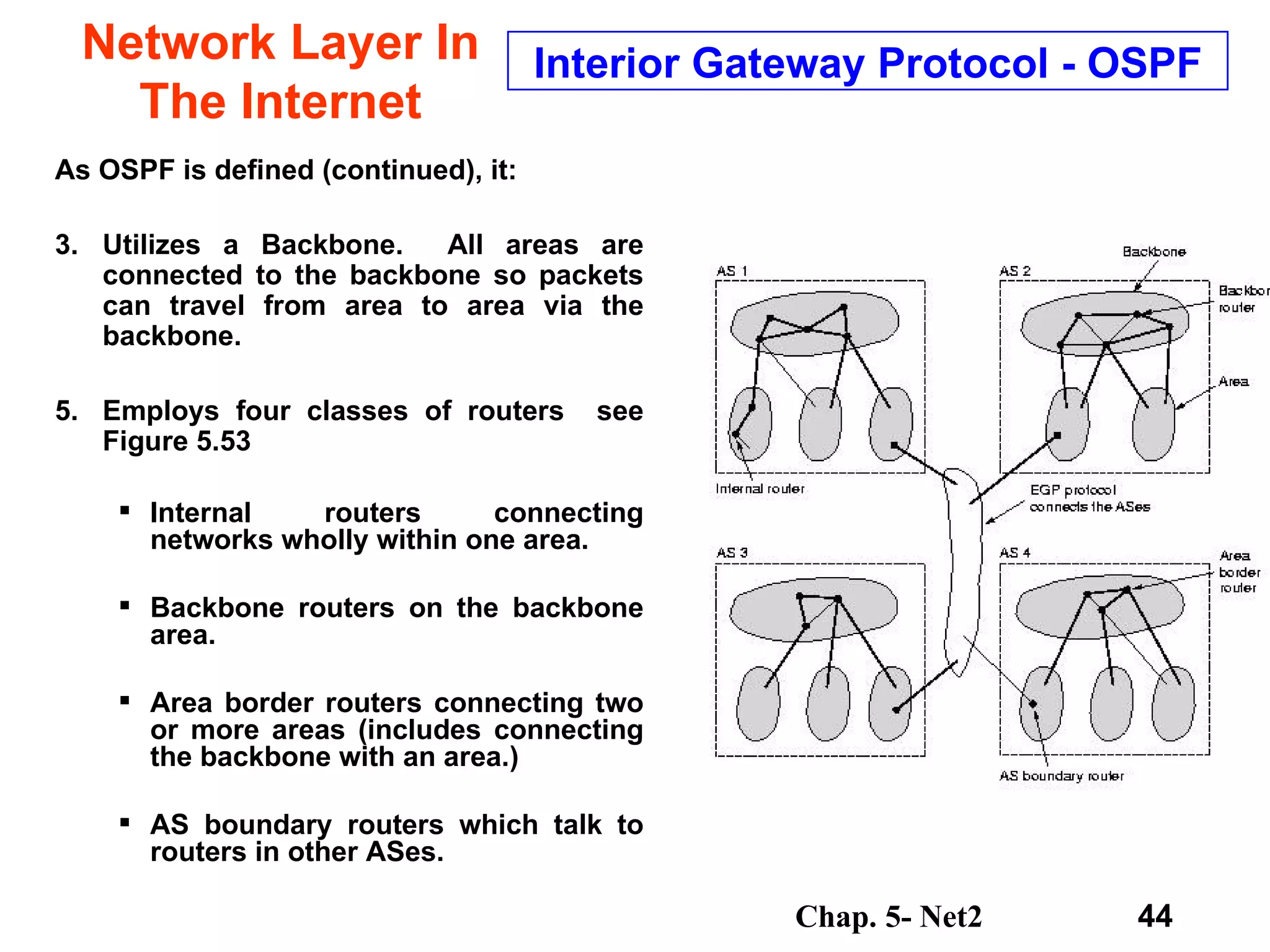 Network Layer In The Internet As OSPF is defined (continued), it: Utilizes a Backbone.  All areas are connected to the backbone so packets can travel from area to area via the backbone. Employs four classes of routers  see Figure 5.53  Internal routers connecting networks wholly within one area.  Backbone routers on the backbone area. Area border routers connecting two or more areas (includes connecting the backbone with an area.) AS boundary routers which talk to routers in other ASes.  Interior Gateway Protocol - OSPF 