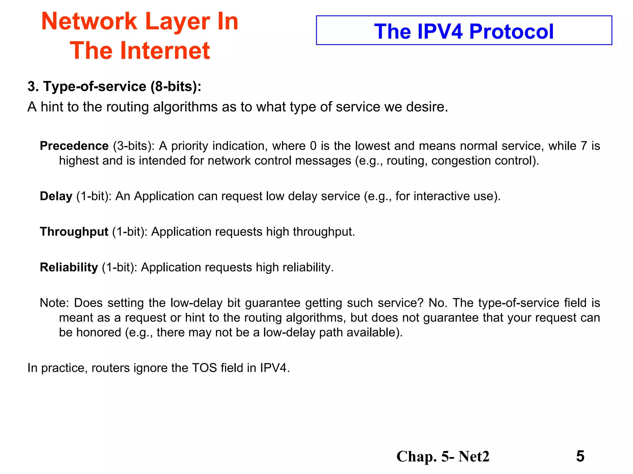 Network Layer In The Internet 3. Type-of-service (8-bits):   A hint to the routing algorithms as to what type of service we desire.  Precedence  (3-bits): A priority indication, where 0 is the lowest and means normal service, while 7 is highest and is intended for network control messages (e.g., routing, congestion control).  Delay  (1-bit): An Application can request low delay service (e.g., for interactive use).  Throughput  (1-bit): Application requests high throughput.  Reliability  (1-bit): Application requests high reliability.  Note: Does setting the low-delay bit guarantee getting such service? No. The type-of-service field is meant as a request or hint to the routing algorithms, but does not guarantee that your request can be honored (e.g., there may not be a low-delay path available).  In practice, routers ignore the TOS field in IPV4. The IPV4 Protocol 