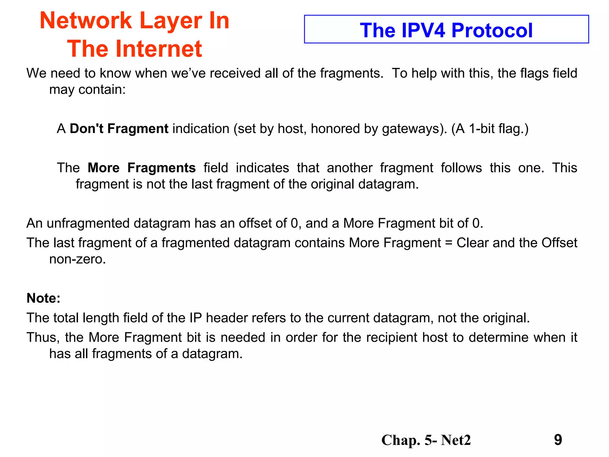 Network Layer In The Internet We need to know when we’ve received all of the fragments.  To help with this, the flags field may contain:  A  Don't Fragment  indication (set by host, honored by gateways). (A 1-bit flag.)  The  More Fragments  field indicates that another fragment follows this one. This fragment is not the last fragment of the original datagram.  An unfragmented datagram has an offset of 0, and a More Fragment bit of 0.  The last fragment of a fragmented datagram contains More Fragment = Clear and the Offset non-zero.  Note:   The total length field of the IP header refers to the current datagram, not the original.  Thus, the More Fragment bit is needed in order for the recipient host to determine when it has all fragments of a datagram.  The IPV4 Protocol 