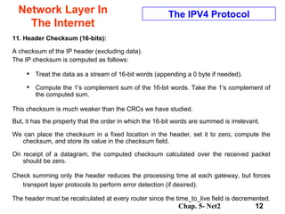 Network Layer In The Internet 11. Header Checksum (16-bits):   A checksum of the IP header (excluding data).  The IP checksum is computed as follows:  Treat the data as a stream of 16-bit words (appending a 0 byte if needed).  Compute the 1's complement sum of the 16-bit words. Take the 1's complement of the computed sum.   This checksum is much weaker than the CRCs we have studied.  But, it has the property that the order in which the 16-bit words are summed is irrelevant. We can place the checksum in a fixed location in the header, set it to zero, compute the checksum, and store its value in the checksum field.  On receipt of a datagram, the computed checksum calculated over the received packet should be zero.  Check summing only the header reduces the processing time at each gateway, but forces transport layer protocols to perform error detection (if desired).  The header must be recalculated at every router since the time_to_live field is decremented. The IPV4 Protocol 