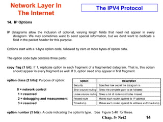 Network Layer In The Internet 14.  IP Options IP datagrams allow the inclusion of optional, varying length fields that need not appear in every datagram. We may sometimes want to send special information, but we don't want to dedicate a field in the packet header for this purpose.  Options start with a 1-byte option code, followed by zero or more bytes of option data. The option code byte contains three parts:  copy flag (1 bit):  If 1, replicate option in each fragment of a fragmented datagram. That is, this option should appear in every fragment as well. If 0, option need only appear in first fragment.  option class (2 bits):  Purpose of option:  0 = network control 1 = reserved 2 = debugging and measurement 3 = reserved option number (5 bits):  A code indicating the option's type.  See  Figure 5.46  for these. The IPV4 Protocol 