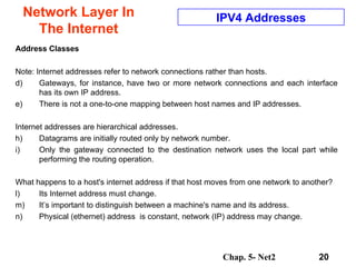 Network Layer In The Internet Address Classes Note: Internet addresses refer to network connections rather than hosts.  Gateways, for instance, have two or more network connections and each interface has its own IP address.  There is not a one-to-one mapping between host names and IP addresses.  Internet addresses are hierarchical addresses.  Datagrams are initially routed only by network number. Only the gateway connected to the destination network uses the local part while performing the routing operation.  What happens to a host's internet address if that host moves from one network to another?  Its Internet address must change.  It’s important to distinguish between a machine's name and its address.  Physical (ethernet) address  is constant, network (IP) address may change.  IPV4 Addresses 