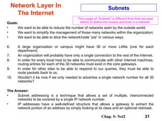 Network Layer In The Internet Goals: We want to be able to reduce the number of networks seen by the outside world;  We want to simplify the management of those many networks within the organization; We want to be able to slice the network/node “pie” in various ways. A large organization or campus might have 30 or more LANs (one for each department).  An organization will probably have only a single connection to the rest of the Internet. In order for every local host to be able to communicate with other Internet machines, routing entries for each of the 30 networks must exist in the core gateways.  In order for other sites to be able to respond to our queries, they must be able to route packets back to us.  Wouldn't it be nice if we only needed to advertise a single network number for all 30 networks?  The Answer: Subnet addressing is a technique that allows a set of multiple, interconnected networks to be covered by a single IP network number.  IP addresses have a well-defined structure that allows a gateway to extract the network portion of an address by simply looking at its class and an optional netmask. Subnets This usage of “Subnets” is different from that we used before to define the routers and lines in a network. 