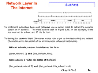 Network Layer In The Internet To implement subnetting, hosts and gateways use a subnet mask to extract the network part of an IP address.  This mask can be seen in  Figure 5.49.  In this example, 6 bits are reserved for subnet, and 10 bits for host. To distinguish between direct (the router knows how to get to the destination) and indirect (the router sends the packet off for someone else to figure it out) routing, Without subnets, a router has tables of the form: (other_network, 0)   and  (this_network, host). With subnets, a router has tables of the form: (this_network, subnet, 0)   and  (this_network, this_subnet, host). Subnets 