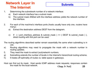 Network Layer In The Internet Determining the subnetwork number of a network interface:  Each network interface has a subnet mask.  The subnet mask ANDed with the interface address yields the network number of the interface.  For each of the machine's interface ports (hosts usually have only one, routers have many):  Extract the destination address DEST from the datagram.  If  ( ( port_interface_address & subnet_mask ) == ( DEST & subnet_mask ) ), direct routing with this port can be used.  The routing algorithms described earlier remain essentially the same when subnetting is in use.  Routing algorithms may need to propagate the mask with a network number in routing updates.  They need the mask to extract (sub)network numbers.  Subnetting extends the number of levels in the Internet's hierarchical routing scheme.  It trades off optimality of routes vs. table space in gateways.  Host can find out its mask:  Host sends ICMP address mask requests; responses contain the mask for the local network.  Subnets 