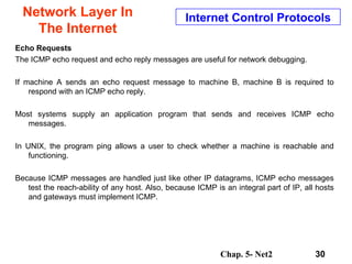 Network Layer In The Internet Echo Requests The ICMP echo request and echo reply messages are useful for network debugging. If machine A sends an echo request message to machine B, machine B is required to respond with an ICMP echo reply.  Most systems supply an application program that sends and receives ICMP echo messages.  In UNIX, the program ping allows a user to check whether a machine is reachable and functioning.  Because ICMP messages are handled just like other IP datagrams, ICMP echo messages test the reach-ability of any host. Also, because ICMP is an integral part of IP, all hosts and gateways must implement ICMP.  Internet Control Protocols 