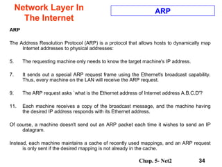 Network Layer In The Internet ARP  The Address Resolution Protocol (ARP) is a protocol that allows hosts to dynamically map Internet addresses to physical addresses:  The requesting machine only needs to know the target machine's IP address.  It sends out a special ARP request frame using the Ethernet's broadcast capability. Thus, every machine on the LAN will receive the ARP request.  The ARP request asks `what is the Ethernet address of Internet address A.B.C.D'?  Each machine receives a copy of the broadcast message, and the machine having the desired IP address responds with its Ethernet address.  Of course, a machine doesn't send out an ARP packet each time it wishes to send an IP datagram. Instead, each machine maintains a cache of recently used mappings, and an ARP request is only sent if the desired mapping is not already in the cache.  ARP 