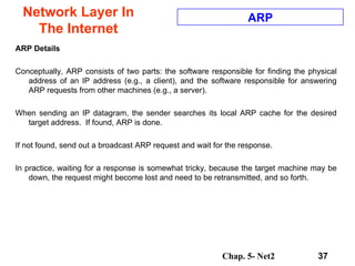 Network Layer In The Internet ARP Details Conceptually, ARP consists of two parts: the software responsible for finding the physical address of an IP address (e.g., a client), and the software responsible for answering ARP requests from other machines (e.g., a server).  When sending an IP datagram, the sender searches its local ARP cache for the desired target address.  If found, ARP is done.  If not found, send out a broadcast ARP request and wait for the response.  In practice, waiting for a response is somewhat tricky, because the target machine may be down, the request might become lost and need to be retransmitted, and so forth.  ARP 