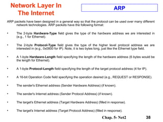 Network Layer In The Internet ARP packets have been designed in a general way so that the protocol can be used over many different network technologies. ARP packets have the following format:  The 2-byte  Hardware-Type  field gives the type of the hardware address we are interested in (e.g., 1 for Ethernet).  The 2-byte  Protocol-Type  field gives the type of the higher level protocol address we are interested in (e.g., 0x0800 for IP). Note, it is two bytes long, just like the Ethernet type field.  A 1-byte  Hardware-Length  field specifying the length of the hardware address (6 bytes would be the length for Ethernet).  A 1-byte  Protocol-Length  field specifying the length of the target protocol address (4 for IP).  A 16-bit Operation Code field specifying the operation desired (e.g., REQUEST or RESPONSE).  The sender's Ethernet address (Sender Hardware Address) (if known).  The sender's Internet address (Sender Protocol Address) (if known).  The target's Ethernet address (Target Hardware Address) (filled in response).  The target's Internet address (Target Protocol Address) (filled in response).  ARP 