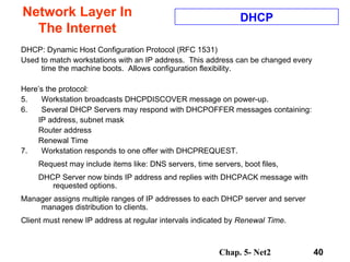Network Layer In The Internet DHCP: Dynamic Host Configuration Protocol (RFC 1531) Used to match workstations with an IP address.  This address can be changed every time the machine boots.  Allows configuration flexibility. Here’s the protocol: Workstation broadcasts DHCPDISCOVER message on power-up. Several DHCP Servers may respond with DHCPOFFER messages containing: IP address, subnet mask Router address Renewal Time Workstation responds to one offer with DHCPREQUEST. Request may include items like: DNS servers, time servers, boot files, DHCP Server now binds IP address and replies with DHCPACK message with requested options. Manager assigns multiple ranges of IP addresses to each DHCP server and server manages distribution to clients. Client must renew IP address at regular intervals indicated by  Renewal Time . DHCP 
