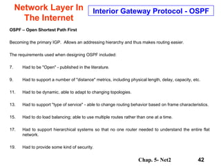 Network Layer In The Internet OSPF – Open Shortest Path First Becoming the primary IGP.  Allows an addressing hierarchy and thus makes routing easier. The requirements used when designing OSPF included: Had to be "Open" - published in the literature. Had to support a number of "distance" metrics, including physical length, delay, capacity, etc. Had to be dynamic, able to adapt to changing topologies. Had to support "type of service" - able to change routing behavior based on frame characteristics. Had to do load balancing; able to use multiple routes rather than one at a time. Had to support hierarchical systems so that no one router needed to understand the entire flat network. Had to provide some kind of security. Interior Gateway Protocol - OSPF 