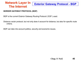 Network Layer In The Internet BORDER GATEWAY PROTOCOL (BGP)   BGP is the current Exterior Gateway Routing Protocol ( EGP ) used.  Distance vector protocol, but not only does it account for distance, but also for specific route criteria. BGP can take into account politics, security and economic issues. Exterior Gateway Protocol - BGP 