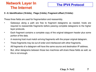 Network Layer In The Internet 5 - 8. Identification (16-bits),  Flags (3-bits), Fragment offset (13-bits): These three fields are used for fragmentation and reassembly.  Gateways along a path are free to fragment datagrams as needed; hosts are required to reassemble fragments before passing complete datagrams to the higher layer protocols.  Each fragment contains a complete copy of the original datagram header plus some portion of the data.  A receiving host must match arriving fragments with the proper original datagram.  These fragments may be out of order and interleaved with other fragments.  All fragments of a datagram will have the same source and destination IP address. But, other datagrams between those two machines will share these fields as well, so this is not enough.  The IPV4 Protocol 