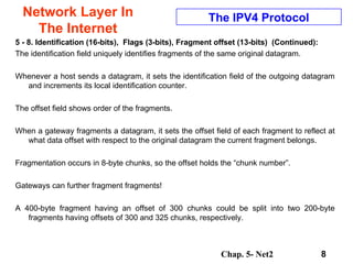Network Layer In The Internet 5 - 8. Identification (16-bits),  Flags (3-bits),   Fragment offset (13-bits)  (Continued): The identification field uniquely identifies fragments of the same original datagram.  Whenever a host sends a datagram, it sets the identification field of the outgoing datagram and increments its local identification counter.  The offset field shows order of the fragments.  When a gateway fragments a datagram, it sets the offset field of each fragment to reflect at what data offset with respect to the original datagram the current fragment belongs. Fragmentation occurs in 8-byte chunks, so the offset holds the “chunk number”.  Gateways can further fragment fragments!  A 400-byte fragment having an offset of 300 chunks could be split into two 200-byte fragments having offsets of 300 and 325 chunks, respectively.  The IPV4 Protocol 