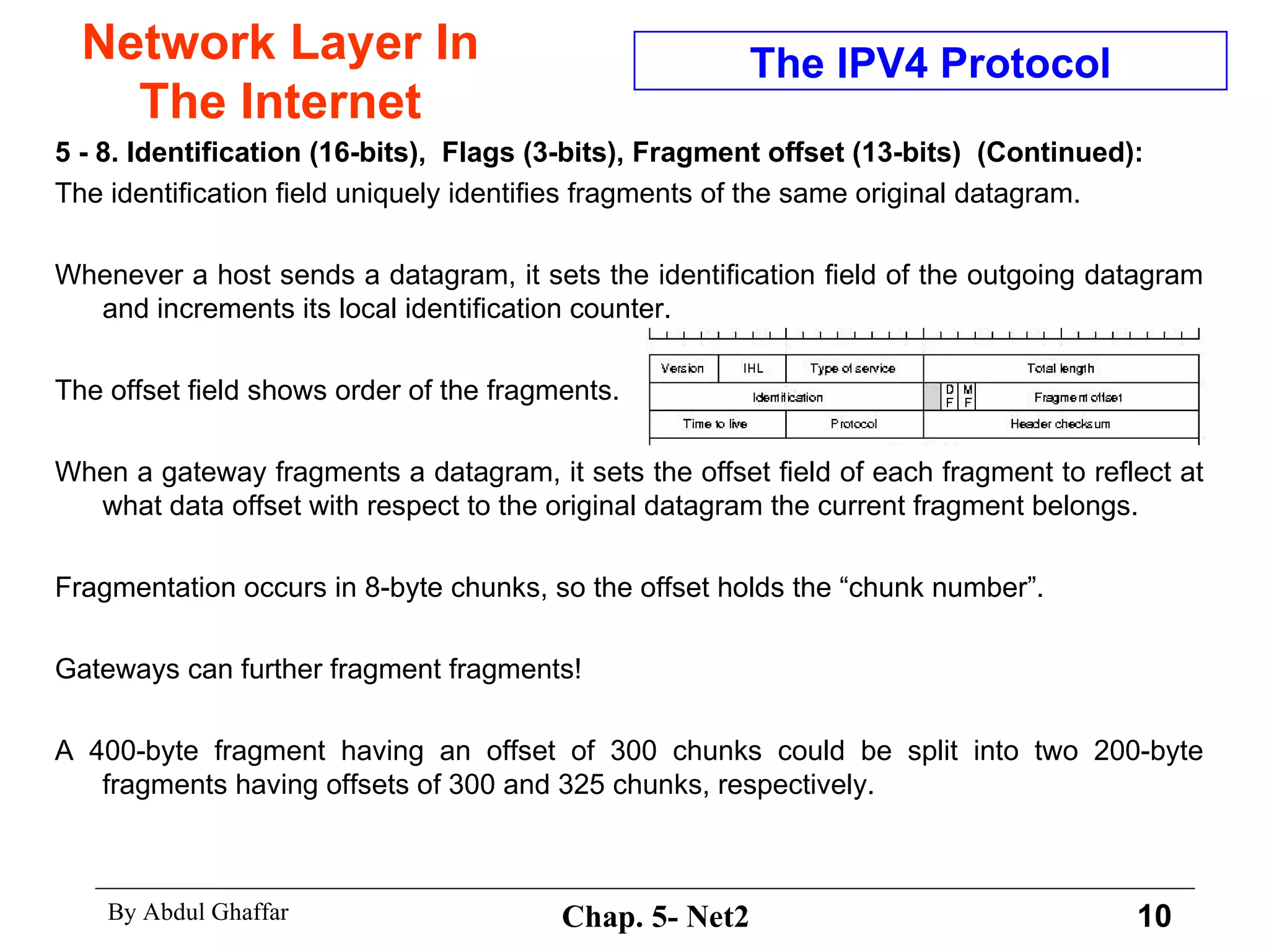 Network Layer In The Internet 5 - 8. Identification (16-bits),  Flags (3-bits),   Fragment offset (13-bits)  (Continued): The identification field uniquely identifies fragments of the same original datagram.  Whenever a host sends a datagram, it sets the identification field of the outgoing datagram and increments its local identification counter.  The offset field shows order of the fragments.  When a gateway fragments a datagram, it sets the offset field of each fragment to reflect at what data offset with respect to the original datagram the current fragment belongs. Fragmentation occurs in 8-byte chunks, so the offset holds the “chunk number”.  Gateways can further fragment fragments!  A 400-byte fragment having an offset of 300 chunks could be split into two 200-byte fragments having offsets of 300 and 325 chunks, respectively.  The IPV4 Protocol 