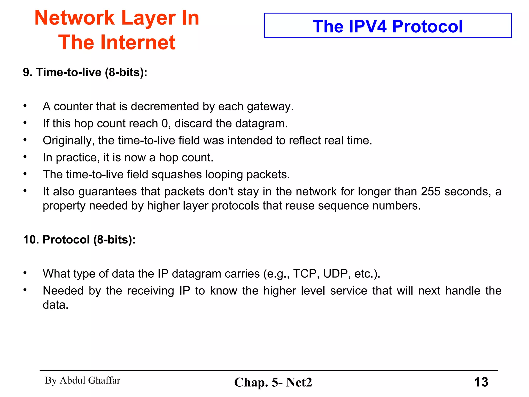 Network Layer In The Internet 9. Time-to-live (8-bits):   A counter that is decremented by each gateway.  If this hop count reach 0, discard the datagram.  Originally, the time-to-live field was intended to reflect real time.  In practice, it is now a hop count.  The time-to-live field squashes looping packets.  It also guarantees that packets don't stay in the network for longer than 255 seconds, a property needed by higher layer protocols that reuse sequence numbers.  10. Protocol (8-bits):  What type of data the IP datagram carries (e.g., TCP, UDP, etc.).  Needed by the receiving IP to know the higher level service that will next handle the data. The IPV4 Protocol 