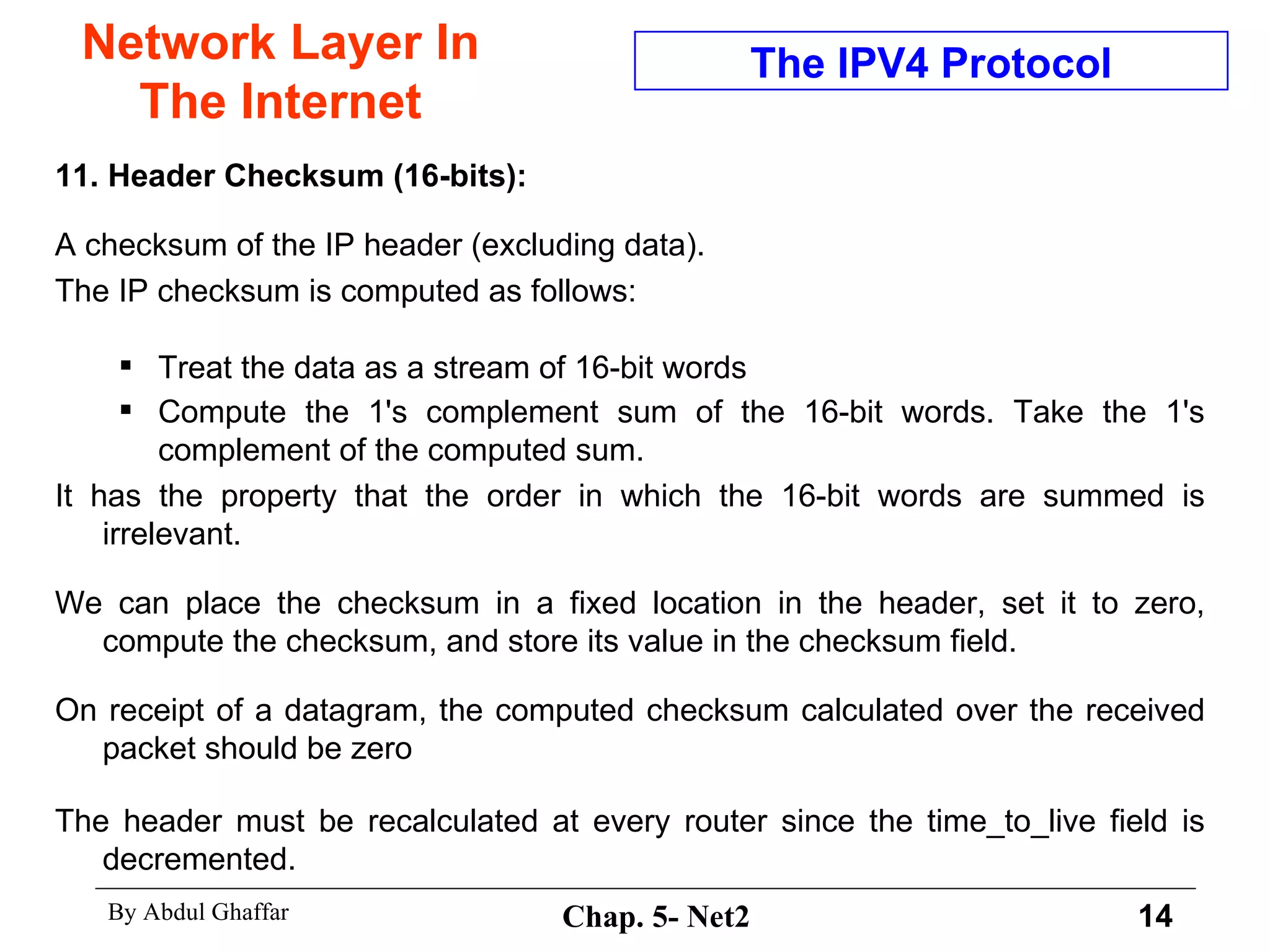 Network Layer In The Internet 11. Header Checksum (16-bits):   A checksum of the IP header (excluding data).  The IP checksum is computed as follows:  Treat the data as a stream of 16-bit words Compute the 1's complement sum of the 16-bit words. Take the 1's complement of the computed sum.   It has the property that the order in which the 16-bit words are summed is irrelevant. We can place the checksum in a fixed location in the header, set it to zero, compute the checksum, and store its value in the checksum field.  On receipt of a datagram, the computed checksum calculated over the received packet should be zero The header must be recalculated at every router since the time_to_live field is decremented. The IPV4 Protocol 
