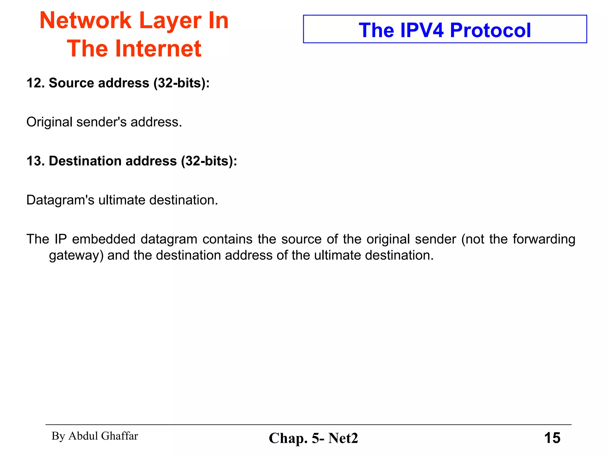 Network Layer In The Internet 12. Source address (32-bits):  Original sender's address. 13. Destination address (32-bits):   Datagram's ultimate destination.  The IP embedded datagram contains the source of the original sender (not the forwarding gateway) and the destination address of the ultimate destination.  The IPV4 Protocol 