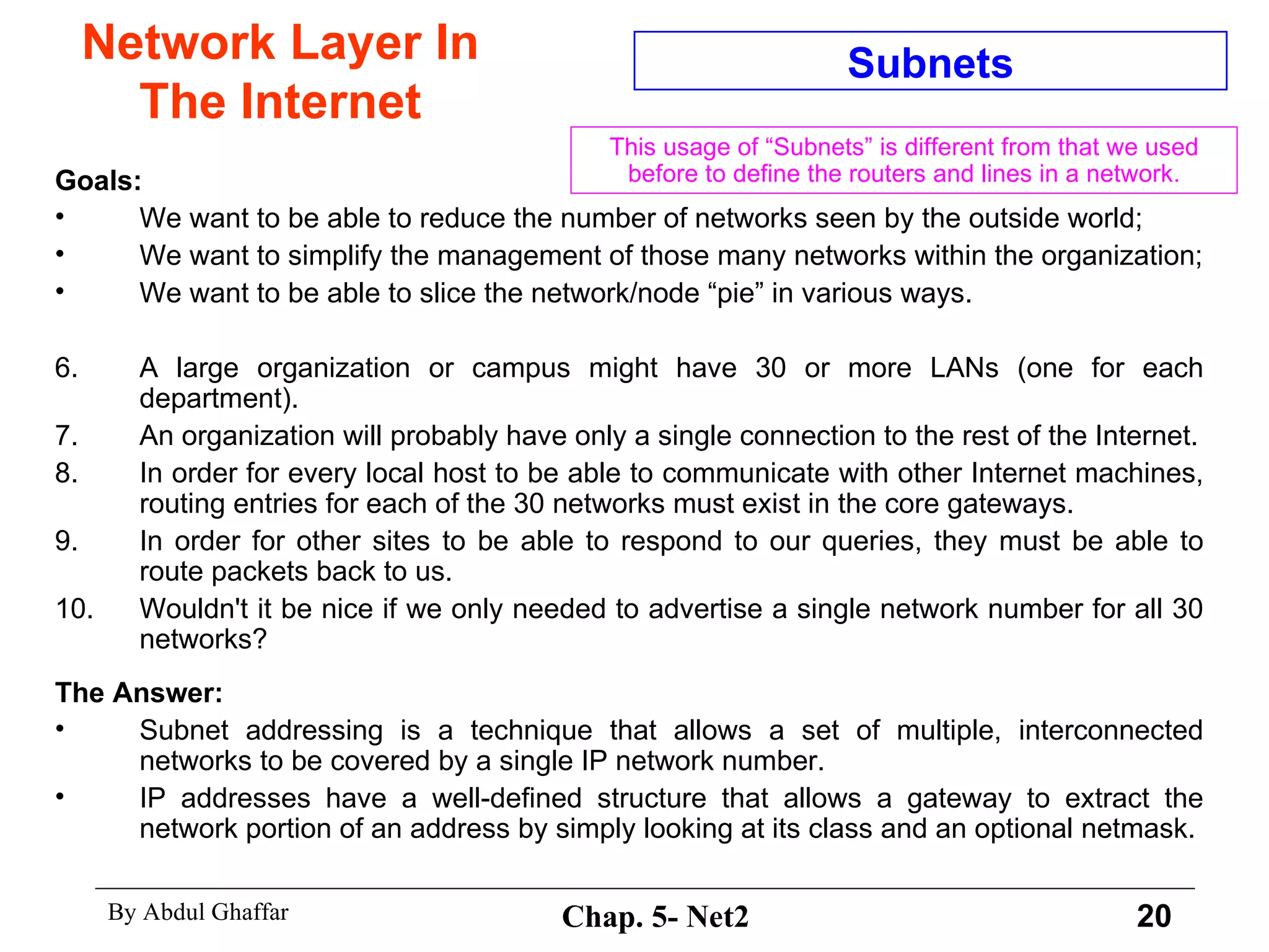 Network Layer In The Internet Goals: We want to be able to reduce the number of networks seen by the outside world;  We want to simplify the management of those many networks within the organization; We want to be able to slice the network/node “pie” in various ways. A large organization or campus might have 30 or more LANs (one for each department).  An organization will probably have only a single connection to the rest of the Internet. In order for every local host to be able to communicate with other Internet machines, routing entries for each of the 30 networks must exist in the core gateways.  In order for other sites to be able to respond to our queries, they must be able to route packets back to us.  Wouldn't it be nice if we only needed to advertise a single network number for all 30 networks?  The Answer: Subnet addressing is a technique that allows a set of multiple, interconnected networks to be covered by a single IP network number.  IP addresses have a well-defined structure that allows a gateway to extract the network portion of an address by simply looking at its class and an optional netmask. Subnets This usage of “Subnets” is different from that we used before to define the routers and lines in a network. 