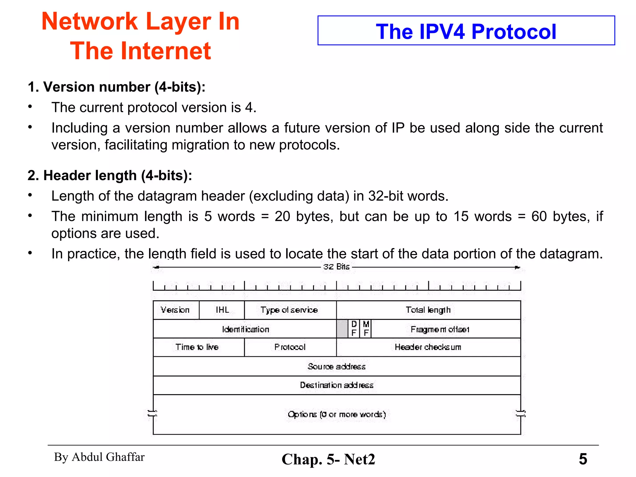 Network Layer In The Internet 1. Version number (4-bits):  The current protocol version is 4. Including a version number allows a future version of IP be used along side the current version, facilitating migration to new protocols.  2. Header length (4-bits):   Length of the datagram header (excluding data) in 32-bit words.  The minimum length is 5 words = 20 bytes, but can be up to 15 words = 60 bytes, if options are used.  In practice, the length field is used to locate the start of the data portion of the datagram.  The IPV4 Protocol 