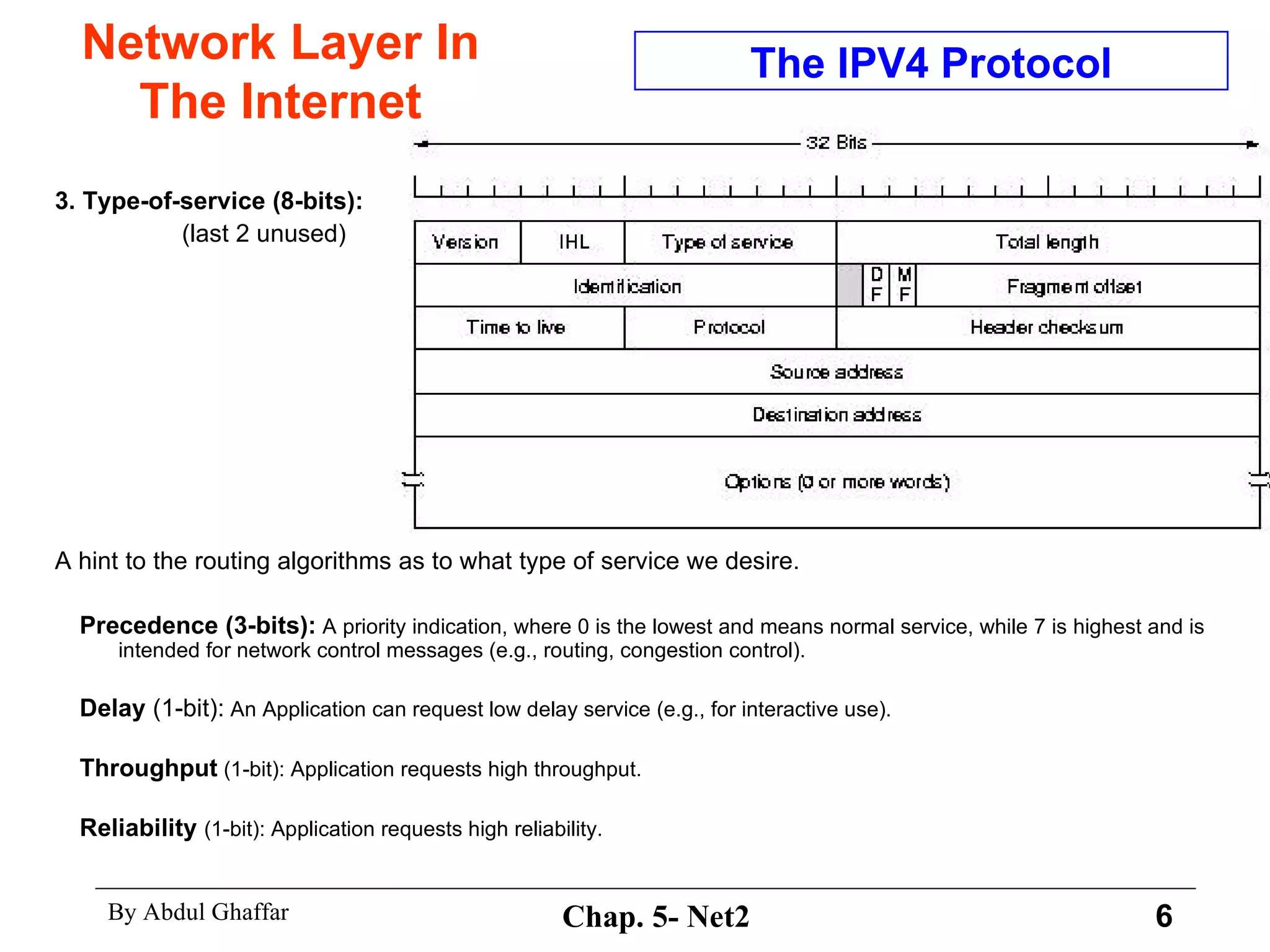 Network Layer In The Internet 3. Type-of-service (8-bits):   (last 2 unused) A hint to the routing algorithms as to what type of service we desire.  Precedence (3-bits):  A priority indication, where 0 is the lowest and means normal service, while 7 is highest and is intended for network control messages (e.g., routing, congestion control).  Delay  (1-bit):  An Application can request low delay service (e.g., for interactive use).  Throughput  (1-bit): Application requests high throughput.  Reliability   (1-bit): Application requests high reliability.  The IPV4 Protocol 