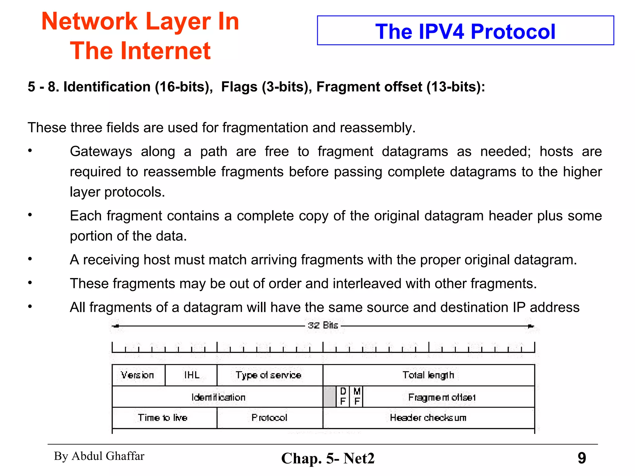 Network Layer In The Internet 5 - 8. Identification (16-bits),  Flags (3-bits), Fragment offset (13-bits): These three fields are used for fragmentation and reassembly.  Gateways along a path are free to fragment datagrams as needed; hosts are required to reassemble fragments before passing complete datagrams to the higher layer protocols.  Each fragment contains a complete copy of the original datagram header plus some portion of the data.  A receiving host must match arriving fragments with the proper original datagram.  These fragments may be out of order and interleaved with other fragments.  All fragments of a datagram will have the same source and destination IP address The IPV4 Protocol 