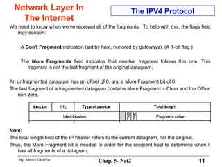 Network Layer In The Internet We need to know when we’ve received all of the fragments.  To help with this, the flags field may contain:  A  Don't Fragment  indication (set by host, honored by gateways). (A 1-bit flag.)  The  More Fragments  field indicates that another fragment follows this one. This fragment is not the last fragment of the original datagram.  An unfragmented datagram has an offset of 0, and a More Fragment bit of 0.  The last fragment of a fragmented datagram contains More Fragment = Clear and the Offset non-zero.  Note:   The total length field of the IP header refers to the current datagram, not the original.  Thus, the More Fragment bit is needed in order for the recipient host to determine when it has all fragments of a datagram.  The IPV4 Protocol 