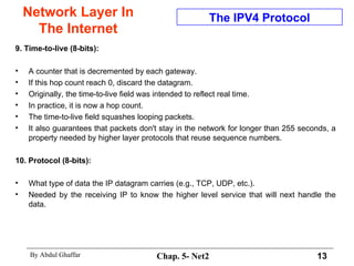 Network Layer In The Internet 9. Time-to-live (8-bits):   A counter that is decremented by each gateway.  If this hop count reach 0, discard the datagram.  Originally, the time-to-live field was intended to reflect real time.  In practice, it is now a hop count.  The time-to-live field squashes looping packets.  It also guarantees that packets don't stay in the network for longer than 255 seconds, a property needed by higher layer protocols that reuse sequence numbers.  10. Protocol (8-bits):  What type of data the IP datagram carries (e.g., TCP, UDP, etc.).  Needed by the receiving IP to know the higher level service that will next handle the data. The IPV4 Protocol 