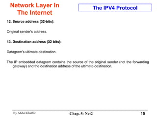 Network Layer In The Internet 12. Source address (32-bits):  Original sender's address. 13. Destination address (32-bits):   Datagram's ultimate destination.  The IP embedded datagram contains the source of the original sender (not the forwarding gateway) and the destination address of the ultimate destination.  The IPV4 Protocol 