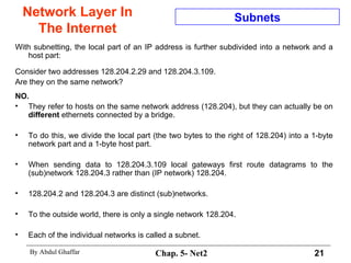 Network Layer In The Internet With subnetting, the local part of an IP address is further subdivided into a network and a host part:  Consider two addresses 128.204.2.29 and 128.204.3.109.  Are they on the same network?  NO.   They refer to hosts on the same network address (128.204), but they can actually be on  different  ethernets connected by a bridge.  To do this, we divide the local part (the two bytes to the right of 128.204) into a 1-byte network part and a 1-byte host part.  When sending data to 128.204.3.109 local gateways first route datagrams to the (sub)network 128.204.3 rather than (IP network) 128.204.  128.204.2 and 128.204.3 are distinct (sub)networks.  To the outside world, there is only a single network 128.204.  Each of the individual networks is called a subnet.  Subnets 