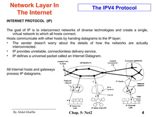 Network Layer In The Internet INTERNET PROTOCOL  (IP) The goal of IP is to interconnect networks of diverse technologies and create a single, virtual network to which all hosts connect.  Hosts communicate with other hosts by handing datagrams to the IP layer;  The sender doesn't worry about the details of how the networks are actually interconnected.  IP provides unreliable, connectionless delivery service.  IP defines a universal packet called an Internet Datagram. The IPV4 Protocol All Internet hosts and gateways process IP datagrams.  