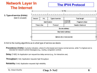 Network Layer In The Internet 3. Type-of-service (8-bits):   (last 2 unused) A hint to the routing algorithms as to what type of service we desire.  Precedence (3-bits):  A priority indication, where 0 is the lowest and means normal service, while 7 is highest and is intended for network control messages (e.g., routing, congestion control).  Delay  (1-bit):  An Application can request low delay service (e.g., for interactive use).  Throughput  (1-bit): Application requests high throughput.  Reliability   (1-bit): Application requests high reliability.  The IPV4 Protocol 