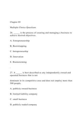 Chapter 05
Multiple Choice Questions
26. _____ is the process of creating and managing a business to
achieve desired objectives.
A. Entrepreneurship
B. Bootstrapping
C. Intrapreneuship
D. Innovation
E. Brainstorming
.
27. A _____ is best described as any independently owned and
operated business that is not
dominant in its competitive area and does not employ more than
500 people.
A. publicly owned business
B. limited liability company
C. small business
D. publicly traded company
 