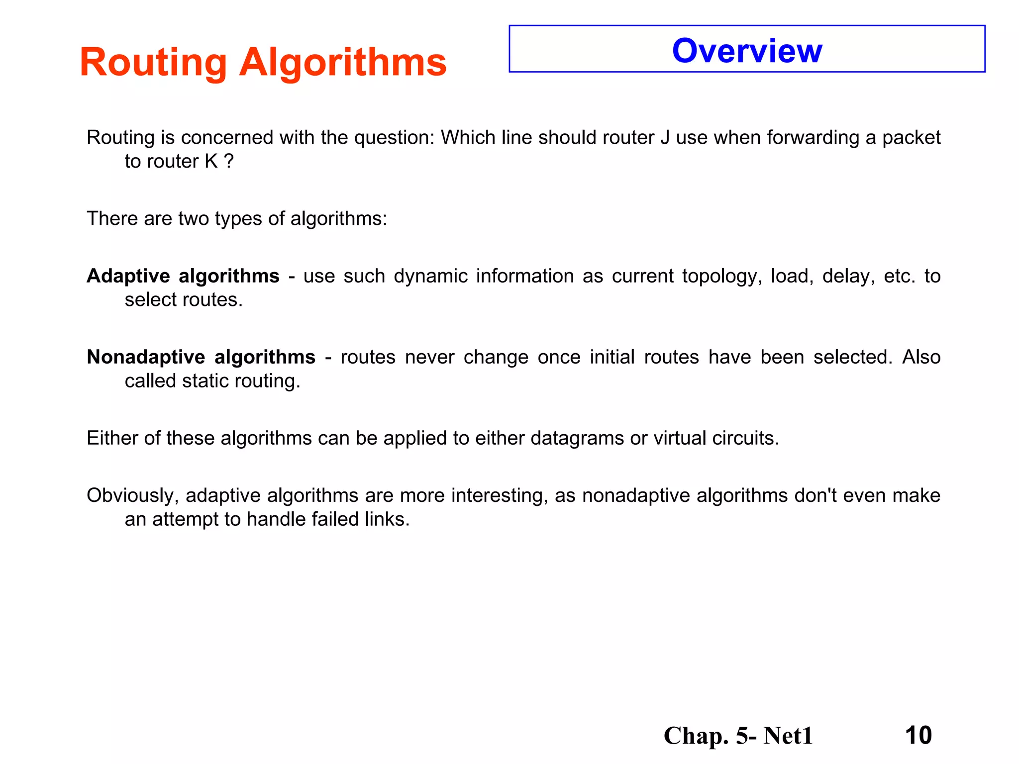 Routing Algorithms Routing is concerned with the question: Which line should router J use when forwarding a packet to router K ?  There are two types of algorithms:  Adaptive algorithms  - use such dynamic information as current topology, load, delay, etc. to select routes.  Nonadaptive algorithms  - routes never change once initial routes have been selected. Also called static routing.  Either of these algorithms can be applied to either datagrams or virtual circuits. Obviously, adaptive algorithms are more interesting, as nonadaptive algorithms don't even make an attempt to handle failed links.  Overview 
